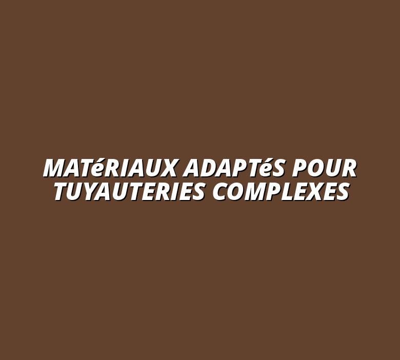 Matériaux adaptés pour tuyauteries complexes